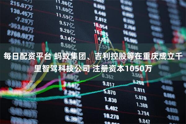 每日配资平台 蚂蚁集团、吉利控股等在重庆成立千里智驾科技公司 注册资本1050万