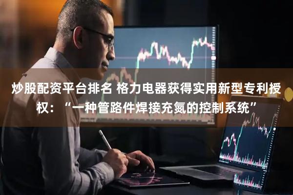 炒股配资平台排名 格力电器获得实用新型专利授权：“一种管路件焊接充氮的控制系统”