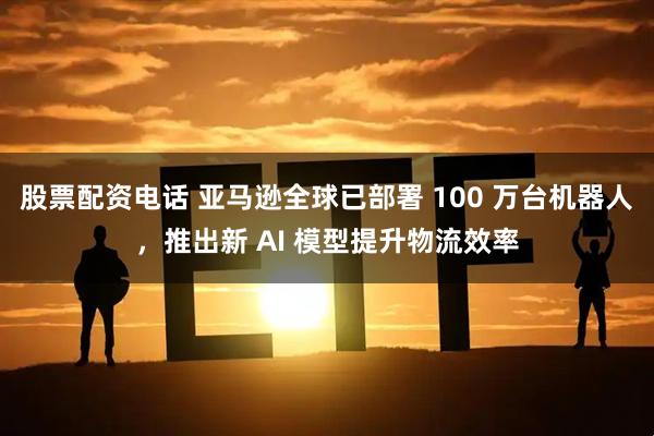 股票配资电话 亚马逊全球已部署 100 万台机器人，推出新 AI 模型提升物流效率