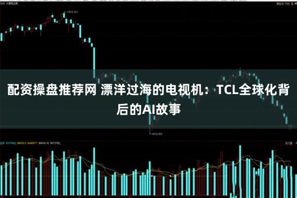 配资操盘推荐网 漂洋过海的电视机：TCL全球化背后的AI故事