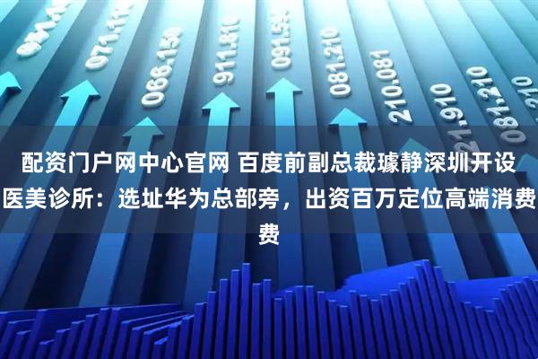 配资门户网中心官网 百度前副总裁璩静深圳开设医美诊所：选址华为总部旁，出资百万定位高端消费