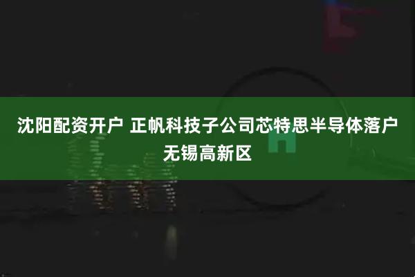 沈阳配资开户 正帆科技子公司芯特思半导体落户无锡高新区