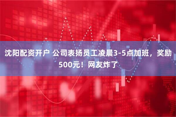 沈阳配资开户 公司表扬员工凌晨3-5点加班，奖励500元！网友炸了