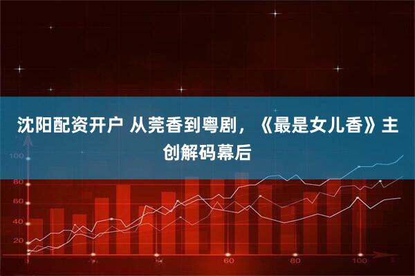 沈阳配资开户 从莞香到粤剧，《最是女儿香》主创解码幕后