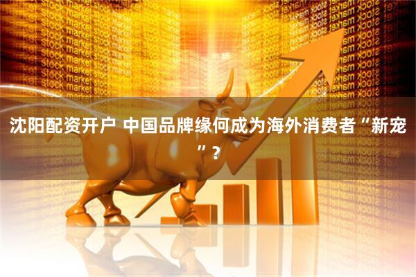 沈阳配资开户 中国品牌缘何成为海外消费者“新宠”？