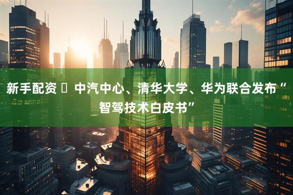 新手配资 ​中汽中心、清华大学、华为联合发布“智驾技术白皮书”