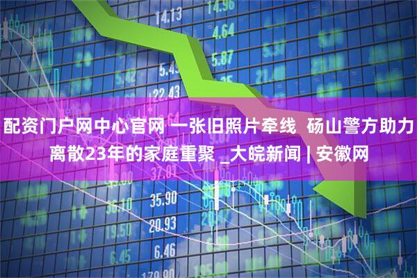 配资门户网中心官网 一张旧照片牵线  砀山警方助力离散23年的家庭重聚 _大皖新闻 | 安徽网