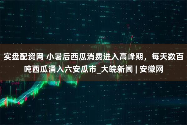 实盘配资网 小暑后西瓜消费进入高峰期，每天数百吨西瓜涌入六安瓜市_大皖新闻 | 安徽网