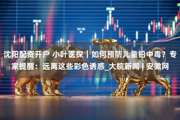 沈阳配资开户 小叶医探｜如何预防儿童铅中毒？专家提醒：远离这些彩色诱惑_大皖新闻 | 安徽网
