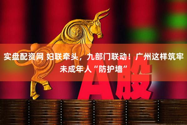 实盘配资网 妇联牵头，九部门联动！广州这样筑牢未成年人“防护墙”