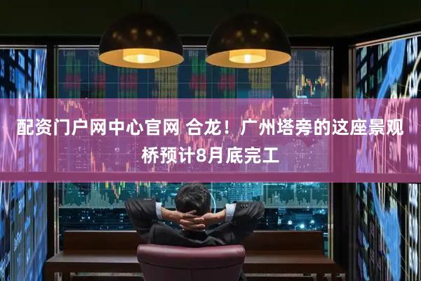 配资门户网中心官网 合龙！广州塔旁的这座景观桥预计8月底完工