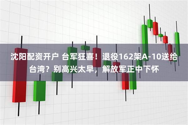 沈阳配资开户 台军狂喜！退役162架A-10送给台湾？别高兴太早，解放军正中下怀