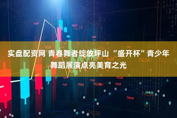 实盘配资网 青春舞者绽放坪山 “盛开杯”青少年舞蹈展演点亮美育之光