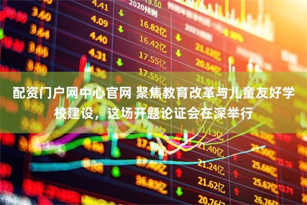 配资门户网中心官网 聚焦教育改革与儿童友好学校建设，这场开题论证会在深举行