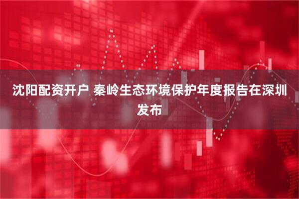 沈阳配资开户 秦岭生态环境保护年度报告在深圳发布