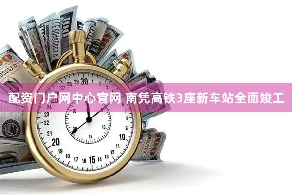 配资门户网中心官网 南凭高铁3座新车站全面竣工