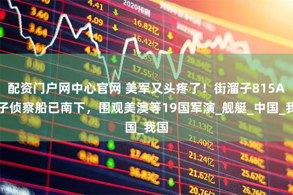 配资门户网中心官网 美军又头疼了！街溜子815A电子侦察船已南下，围观美澳等19国军演_舰艇_中国_我国