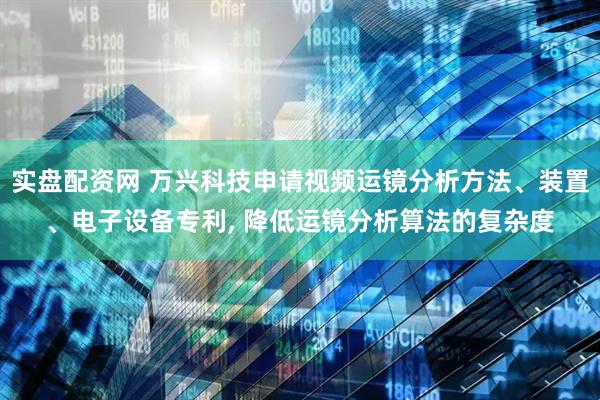 实盘配资网 万兴科技申请视频运镜分析方法、装置、电子设备专利, 降低运镜分析算法的复杂度