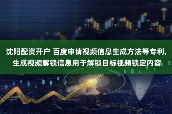 沈阳配资开户 百度申请视频信息生成方法等专利, 生成视频解锁信息用于解锁目标视频锁定内容