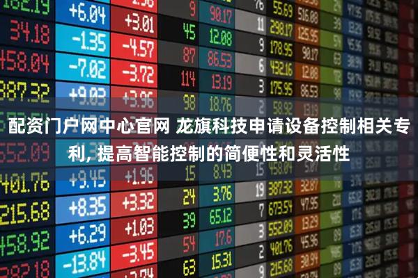 配资门户网中心官网 龙旗科技申请设备控制相关专利, 提高智能控制的简便性和灵活性