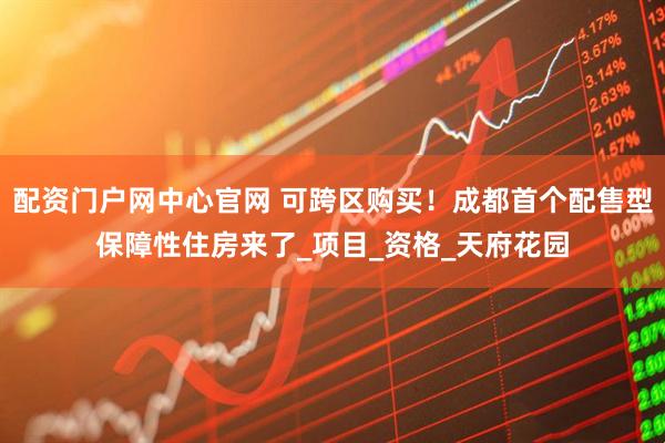 配资门户网中心官网 可跨区购买！成都首个配售型保障性住房来了_项目_资格_天府花园