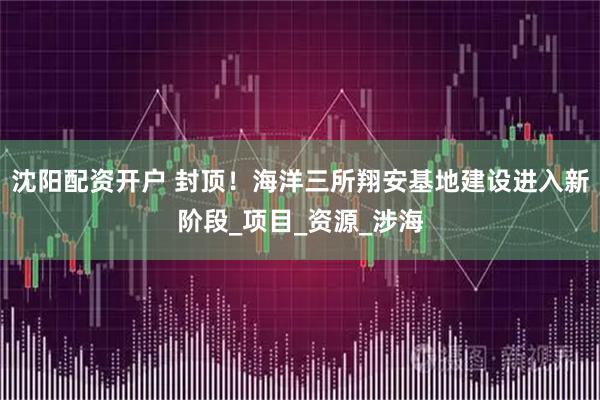 沈阳配资开户 封顶！海洋三所翔安基地建设进入新阶段_项目_资源_涉海