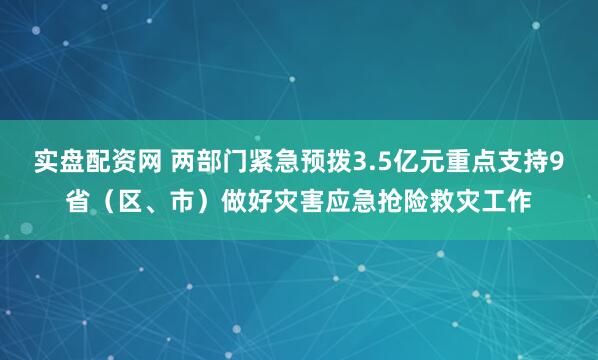 实盘配资网 两部门紧急预拨3.5亿元重点支持9省（区、市）做好灾害应急抢险救灾工作