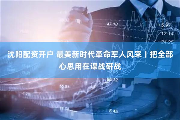 沈阳配资开户 最美新时代革命军人风采丨把全部心思用在谋战研战