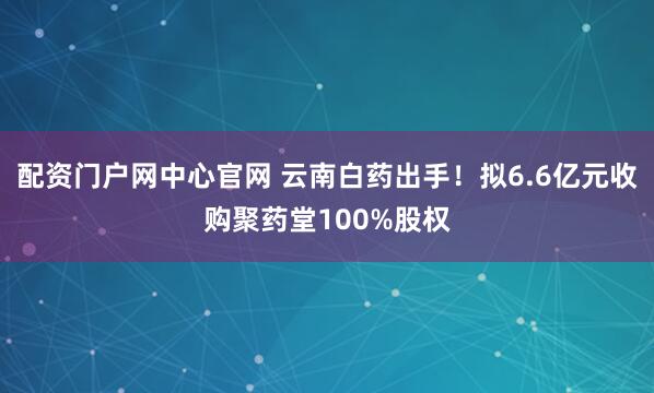 配资门户网中心官网 云南白药出手！拟6.6亿元收购聚药堂100%股权