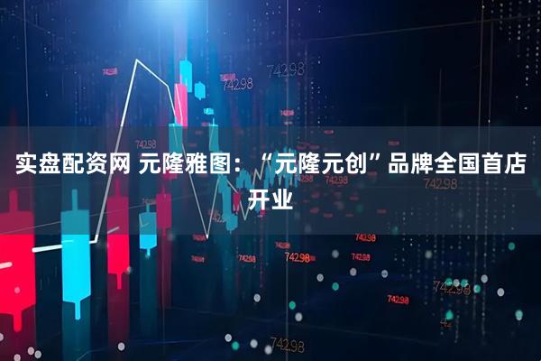 实盘配资网 元隆雅图：“元隆元创”品牌全国首店开业