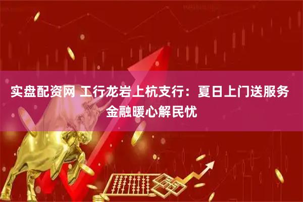 实盘配资网 工行龙岩上杭支行：夏日上门送服务 金融暖心解民忧