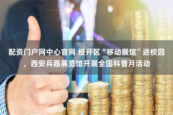 配资门户网中心官网 经开区“移动展馆”进校园，西安兵器展览馆开展全国科普月活动