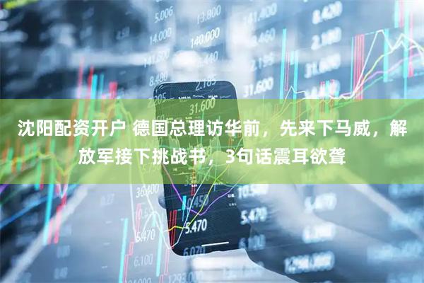 沈阳配资开户 德国总理访华前，先来下马威，解放军接下挑战书，3句话震耳欲聋
