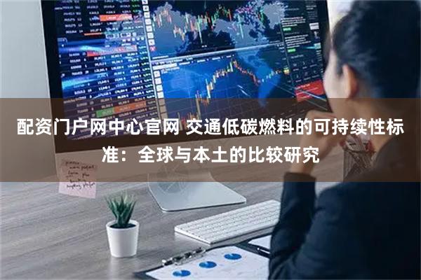 配资门户网中心官网 交通低碳燃料的可持续性标准：全球与本土的比较研究