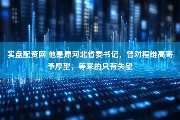 实盘配资网 他是原河北省委书记，曾对程维高寄予厚望，等来的只有失望