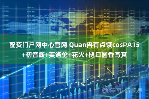 配资门户网中心官网 Quan冉有点饿cosPA15+初音酱+芙洛伦+花火+樋口圆香写真