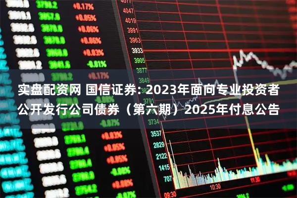 实盘配资网 国信证券: 2023年面向专业投资者公开发行公司债券(第六期)2025年付息公告