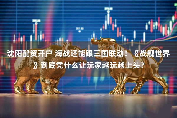 沈阳配资开户 海战还能跟三国联动!《战舰世界》到底凭什么让玩家越玩越上头?